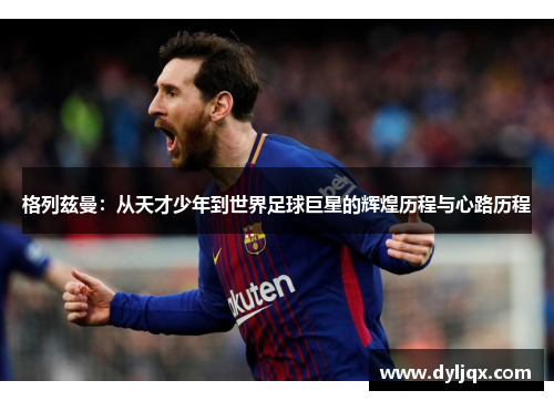 格列兹曼：从天才少年到世界足球巨星的辉煌历程与心路历程