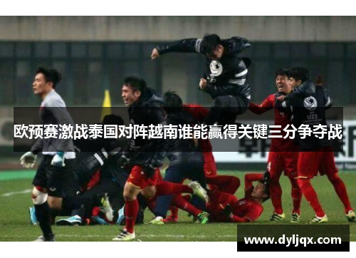 欧预赛激战泰国对阵越南谁能赢得关键三分争夺战