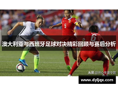 澳大利亚与西班牙足球对决精彩回顾与赛后分析